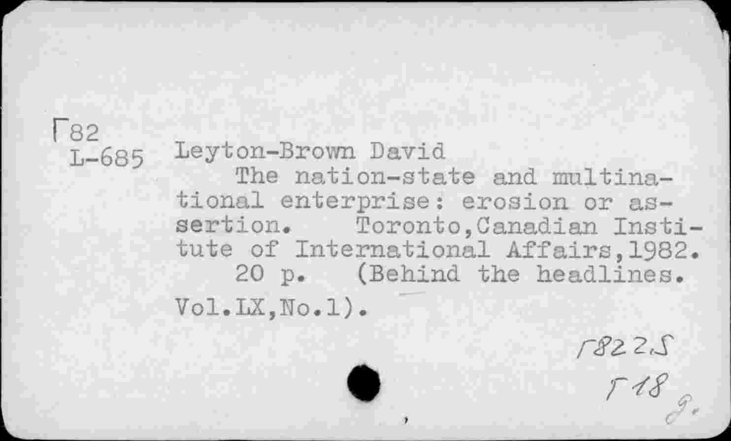 ﻿F82
L-685
Leyton-Brown David
The nation-state and multinational enterprise: erosion or assertion. Toronto,Canadian Institute of International Affairs,1982.
20 p. (Behind the headlines.
Vol.LX,No.1).
